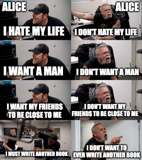 Chopper meme. Both men labeled Alice. Text reads in following order:
I hate my life.
I don't hate my life.
I want a man.
I don't want a man.
I want my friends to be close to me.
I don't want my friends to be close to me.
I must write another book.
I don't want to ever write another book.