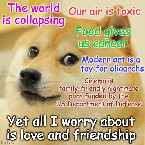 Doge meme. Text reads: 
The world is collapsing
Our air is toxic
Food gives us cancer
Modern art is a toy for oligarchs
Cinema is family-friendly nightmare porn funded by the US Department of Defense
Yet all I worry about is friendship